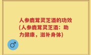人参鹿茸灵芝酒的功效(人参鹿茸灵芝酒：助力健康，滋补身体)