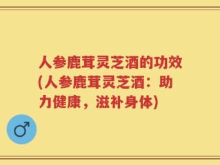 人参鹿茸灵芝酒的功效(人参鹿茸灵芝酒：助力健康，滋补身体)