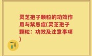 灵芝孢子颗粒的功效作用与禁忌症(灵芝孢子颗粒：功效及注意事项)