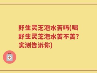野生灵芝泡水苦吗(喝野生灵芝泡水苦不苦？实测告诉你)