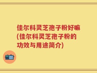 佳尔科灵芝孢子粉好嘛(佳尔科灵芝孢子粉的功效与用途简介)