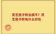 灵芝孢子粉治病不？灵芝孢子粉有什么好处