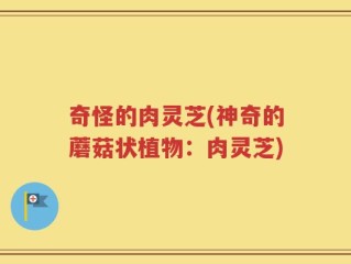 奇怪的肉灵芝(神奇的蘑菇状植物：肉灵芝)