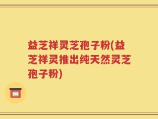 益芝祥灵芝孢子粉(益芝祥灵推出纯天然灵芝孢子粉)