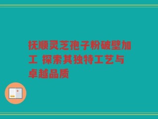 抚顺灵芝孢子粉破壁加工 探索其独特工艺与卓越品质