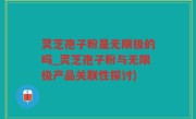 灵芝孢子粉是无限极的吗_灵芝孢子粉与无限极产品关联性探讨)