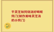 干灵芝如何烧汤好喝呢窍门(制作美味灵芝汤的小窍门)