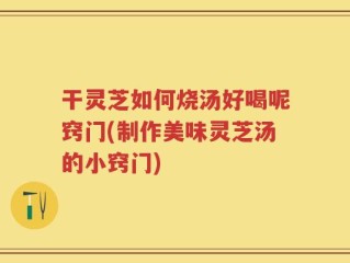 干灵芝如何烧汤好喝呢窍门(制作美味灵芝汤的小窍门)