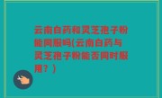 云南白药和灵芝孢子粉能同服吗(云南白药与灵芝孢子粉能否同时服用？)