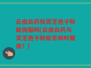 云南白药和灵芝孢子粉能同服吗(云南白药与灵芝孢子粉能否同时服用？)
