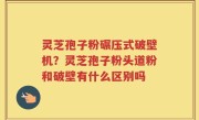 灵芝孢子粉碾压式破壁机？灵芝孢子粉头道粉和破壁有什么区别吗