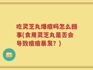 吃灵芝丸爆痘吗怎么回事(食用灵芝丸是否会导致痘痘暴发？)