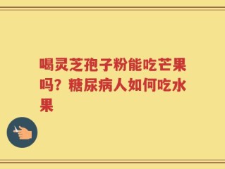 喝灵芝孢子粉能吃芒果吗？糖尿病人如何吃水果