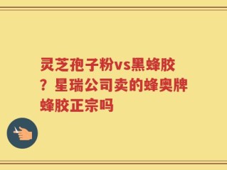 灵芝孢子粉vs黑蜂胶？星瑞公司卖的蜂奥牌蜂胶正宗吗