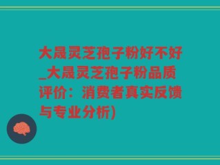 大晟灵芝孢子粉好不好_大晟灵芝孢子粉品质评价：消费者真实反馈与专业分析)