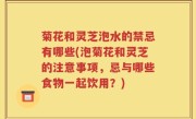 菊花和灵芝泡水的禁忌有哪些(泡菊花和灵芝的注意事项，忌与哪些食物一起饮用？)