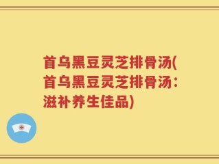 首乌黑豆灵芝排骨汤(首乌黑豆灵芝排骨汤：滋补养生佳品)