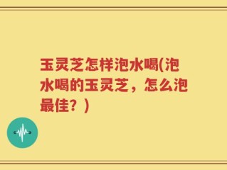 玉灵芝怎样泡水喝(泡水喝的玉灵芝，怎么泡最佳？)