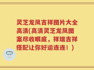 灵芝龙凤吉祥图片大全高清(高清灵芝龙凤图案尽收眼底，祥瑞吉祥搭配让你好运连连！)