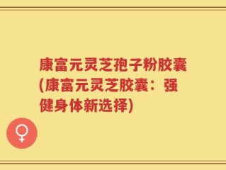 康富元灵芝孢子粉胶囊(康富元灵芝胶囊：强健身体新选择)