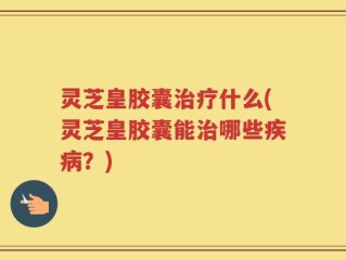 灵芝皇胶囊治疗什么(灵芝皇胶囊能治哪些疾病？)