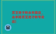 灵芝孢子粉永丰路店_永丰路灵芝孢子粉专卖店)