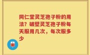 同仁堂灵芝孢子粉的用法？破壁灵芝孢子粉每天服用几次，每次服多少