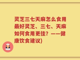 灵芝三七天麻怎么食用最好灵芝、三七、天麻如何食用更佳？——健康饮食建议)