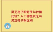 灵芝孢子粉野生与种植比较？人工种植灵芝与灵芝孢子粉区别
