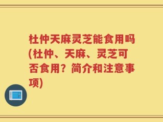 杜仲天麻灵芝能食用吗(杜仲、天麻、灵芝可否食用？简介和注意事项)