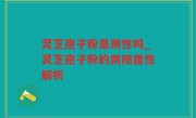 灵芝孢子粉是阴性吗_灵芝孢子粉的阴阳属性解析