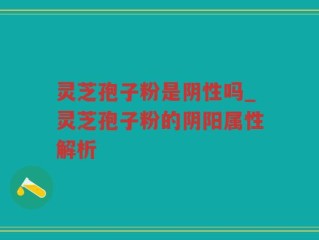 灵芝孢子粉是阴性吗_灵芝孢子粉的阴阳属性解析
