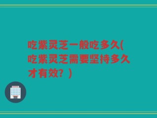 吃紫灵芝一般吃多久(吃紫灵芝需要坚持多久才有效？)