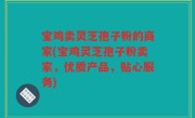 宝鸡卖灵芝孢子粉的商家(宝鸡灵芝孢子粉卖家，优质产品，贴心服务)