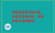 华明灵芝孢子粉价格_华明灵芝孢子粉：优质价格与功效解析)