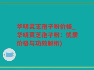 华明灵芝孢子粉价格_华明灵芝孢子粉：优质价格与功效解析)
