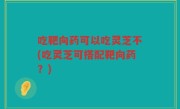 吃靶向药可以吃灵芝不(吃灵芝可搭配靶向药？)