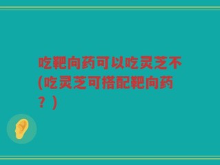 吃靶向药可以吃灵芝不(吃灵芝可搭配靶向药？)