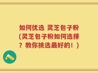 如何优选 灵芝包子粉(灵芝包子粉如何选择？教你挑选最好的！)