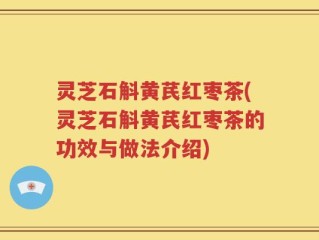 灵芝石斛黄芪红枣茶(灵芝石斛黄芪红枣茶的功效与做法介绍)