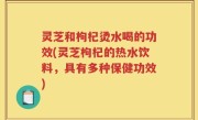 灵芝和枸杞烫水喝的功效(灵芝枸杞的热水饮料，具有多种保健功效)