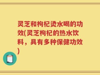 灵芝和枸杞烫水喝的功效(灵芝枸杞的热水饮料，具有多种保健功效)