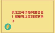 灵芝三萜价格阿里巴巴？哪里可以买到灵芝孢子