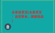 太素请灵芝(太素灵芝:自然草本,健康佳品)