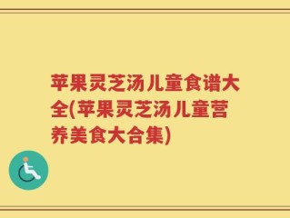 苹果灵芝汤儿童食谱大全(苹果灵芝汤儿童营养美食大合集)