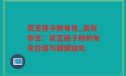 灵芝孢子粉每克_高效养生：灵芝孢子粉的每克价值与健康益处