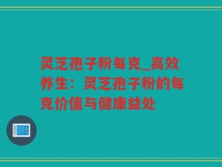 灵芝孢子粉每克_高效养生：灵芝孢子粉的每克价值与健康益处