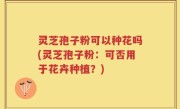 灵芝孢子粉可以种花吗(灵芝孢子粉：可否用于花卉种植？)