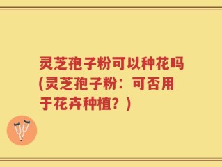 灵芝孢子粉可以种花吗(灵芝孢子粉：可否用于花卉种植？)