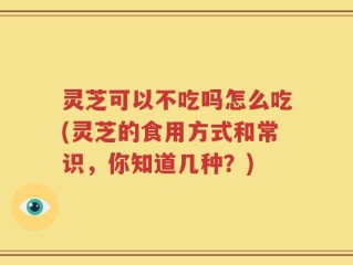 灵芝可以不吃吗怎么吃(灵芝的食用方式和常识，你知道几种？)